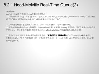 8.2.1 Hood-Melville Real-Time Queue(2)
・invalidate
snocもしくはtailを呼ぶごとにexecを数回だけ呼ぶ
→ ローテーションが完了するときまでに、答えは正しくないかもしれない。特に、ローテーションの間に tailがk回
呼ばれる場合、結果のリストの最初の k個の要素は不正なものである。
→ この問題を解決する方法は 2つあるが、この本で採用されているのは (2)のほう。
(1) 不正な要素の数のカウントを維持し、 RotationStateに新しい状態 Deleting を追加し、不正な要素がなくなるま
でリストから一度に数個の要素を削除する。これは global rebuildingの定義に最もよくあてはまる
(2) 答えのリストに不正な要素を置くのを回避する。 f'にある正しい要素の数 (プログラムの中の ok)を保持し、こ
の数が0になると f' から r' に要素をコピーするのをやめる。ローテーションの間 tailを呼ぶときは常に、正しい要
素の数を減らす。

 