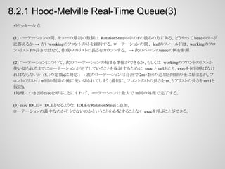 8.2.1 Hood-Melville Real-Time Queue(3)
・トリッキーな点
(1) ローテーションの間、キューの最初の数個は RotationStateの中のf'の後ろの方にある。どうやって headのクエリ
に答えるか → 古いworkingのフロントリストを維持する。ローテーションの間、 lenfのフィールドは、 workingのフロ
ントリスト fの長さではなく、作成中のリストの長さをカウントする。 → 次のページの snocの例を参照
(2) ローテーションについて。次のローテーションの始まる準備ができるか、もしくは workingのフロントのリストが
使い切られるまでにローテーションが完了していることを保証するために snoc と tailあたり、execを何回呼ばなけ
ればならないか (8.1の定数cに対応) → 次のローテーションは合計で 2m+2回の追加と削除の後に始まるが、フ
ロントのリストは m回の削除の後に使い切られてしまう (最初に、フロントリストの長さを m、リアリストの長さを m+1と
仮定)。
1処理につき2回execを呼ぶことにすれば、ローテーションは最大で m回の処理で完了する。
(3) exec IDLE = IDLEとなるような、IDLEをRotationStateに追加。
ローテーションの最中なのかそうでないのかということを心配することなく execを呼ぶことができる。

 