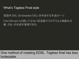 What’s Tagless Final style
言語内 DSL (Embedded DSL) を作成する手法の一つ
Free Monad と比較して少ない記述量でプログラムと実装の分
離、DSL の合成が実現できる。
One method of creating EDSL. Tagless final has less
boilerplate.
 