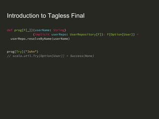 Introduction to Tagless Final
def prog[F[_]](userName: String)
(implicit userRepo: UserRepository[F]): F[Option[User]] =
userRepo.resolveByName(userName)
prog[Try]("John")
// scala.util.Try[Option[User]] = Success(None)
 