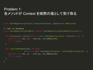 Problem 1:
各メソッドが Context を暗黙の値として受け取る
class UserRepositoryCtx(ec: ExecutionContext, dbSession: DBSession)
// impl on database
class UserRepositoryOnJDBC() extends UserRepository[UserRepositoryCtx] {
def store(user: User)(implicit ctx: UserRepositoryCtx): Future[Unit] = {
implicit val (ec, s) = (ctx.ec, ctx.dbSession)
??? // update
}
def resolveByName(name: String)
(implicit ctx: UserRepositoryCtx): Future[Option[User]] = {
implicit val (ec, s) = (ctx.ec, ctx.dbSession)
??? // select
}
}
 