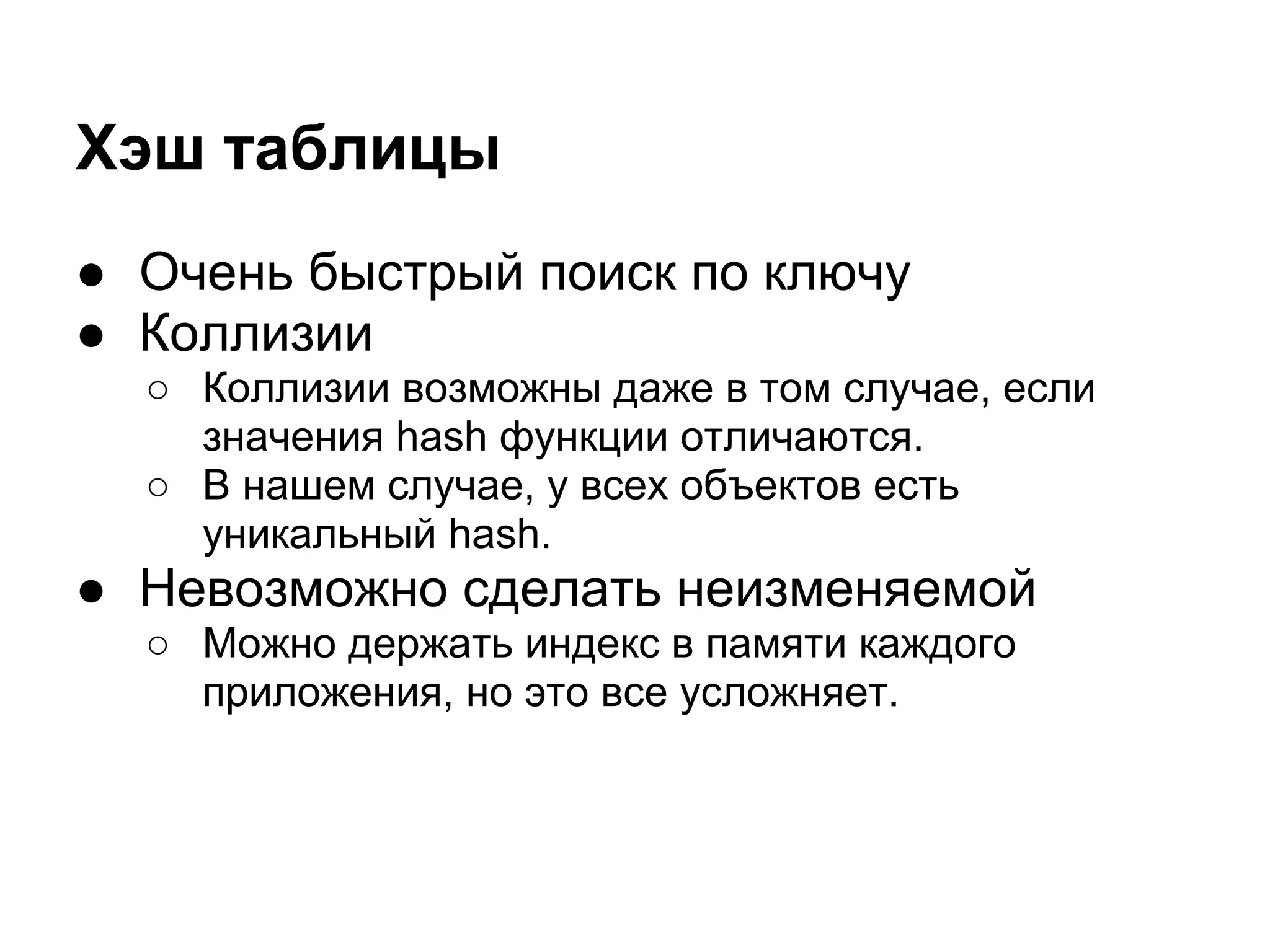 Хэш таблицы
● Очень быстрый поиск по ключу
● Коллизии
  ○ Коллизии возможны даже в том случае, если
    значения hash функции отличаются.
  ○ В нашем случае, у всех объектов есть
    уникальный hash.
● Невозможно сделать неизменяемой
  ○ Можно держать индекс в памяти каждого
    приложения, но это все усложняет.
 