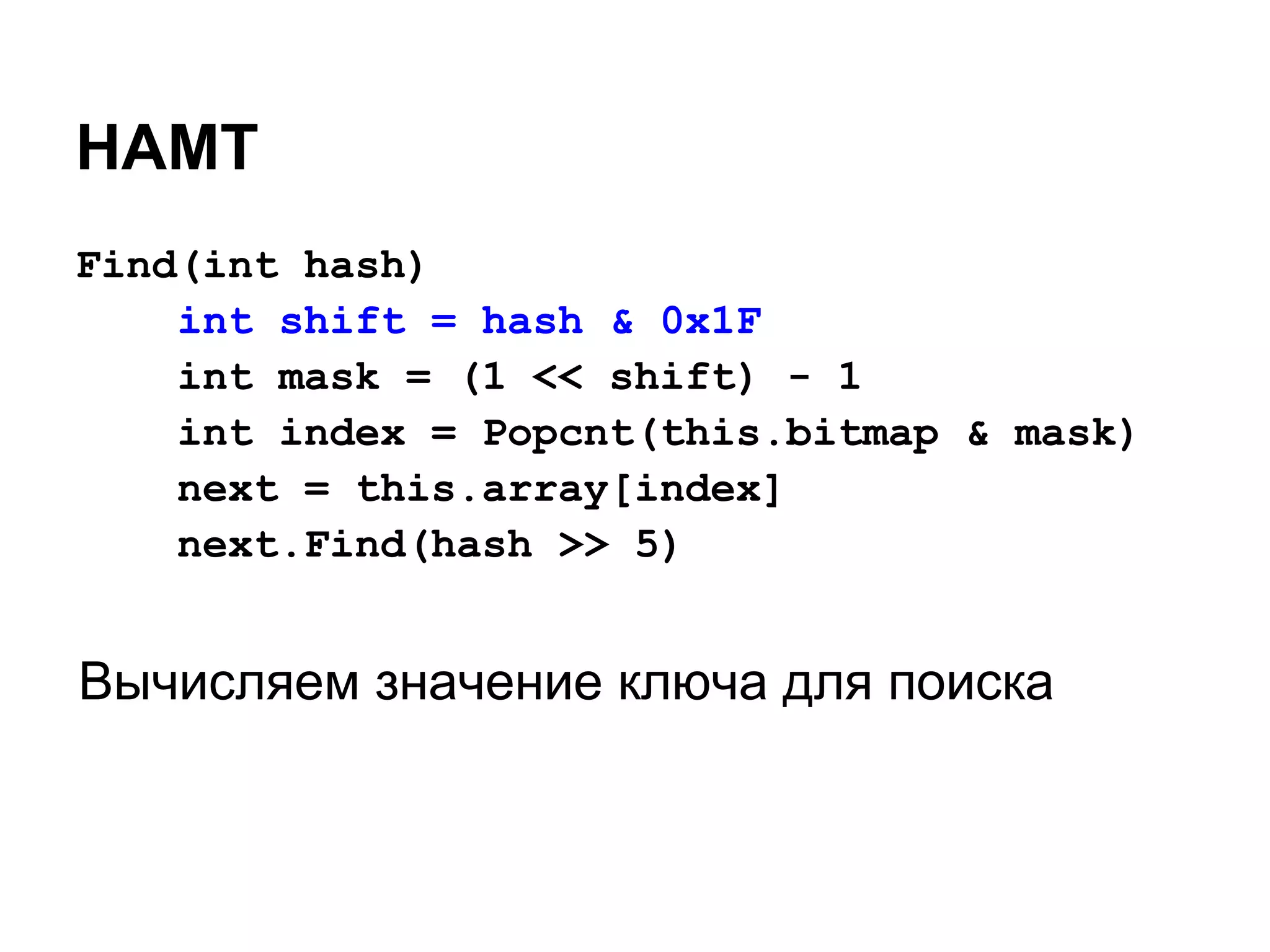 HAMT
Find(int hash)
    int shift = hash & 0x1F
    int mask = (1 << shift) - 1
    int index = Popcnt(this.bitmap & mask)
    next = this.array[index]
    next.Find(hash >> 5)


Вычисляем значение ключа для поиска
 