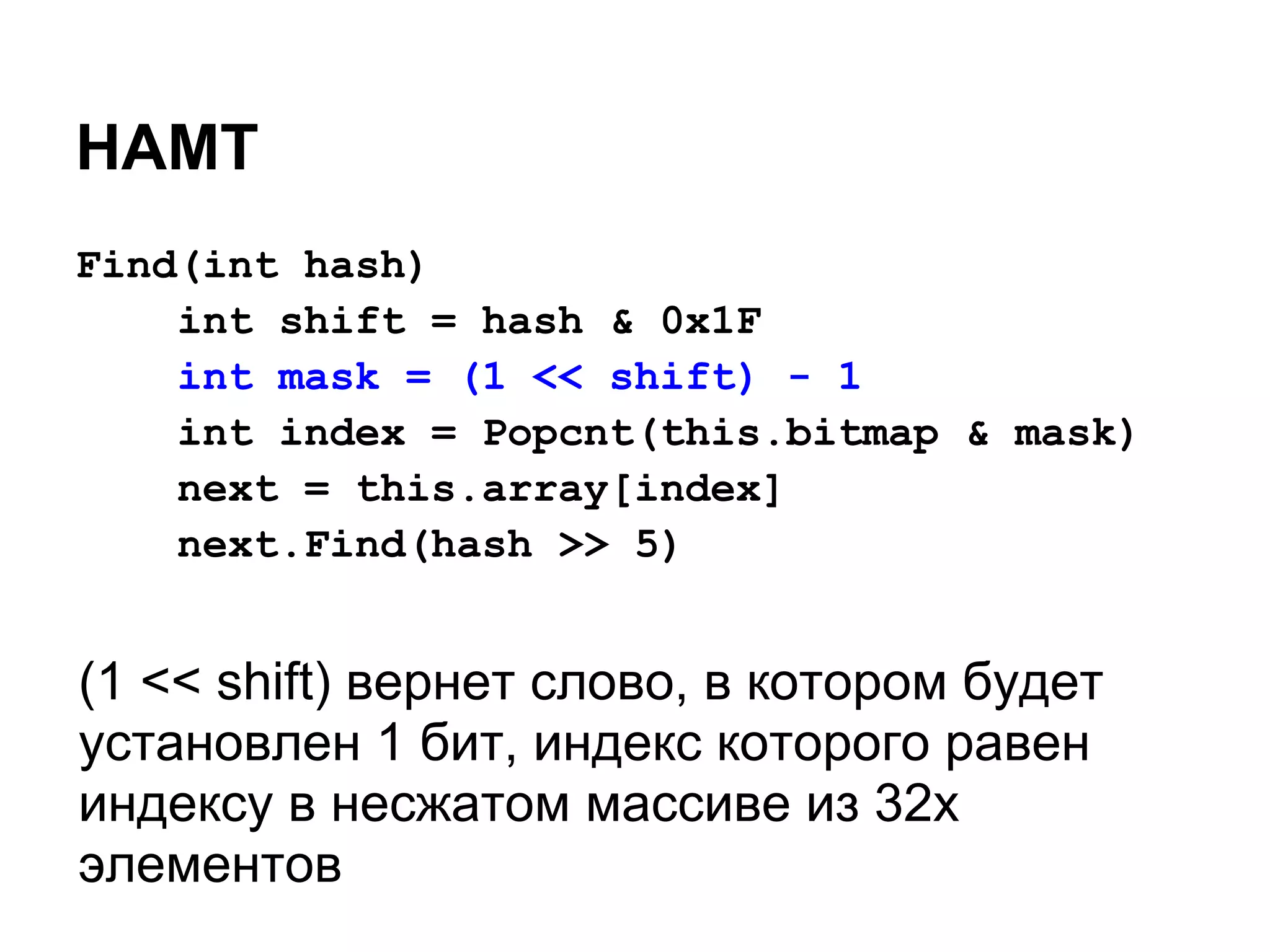 HAMT
Find(int hash)
    int shift = hash & 0x1F
    int mask = (1 << shift) - 1
    int index = Popcnt(this.bitmap & mask)
    next = this.array[index]
    next.Find(hash >> 5)


(1 << shift) вернет слово, в котором будет
установлен 1 бит, индекс которого равен
индексу в несжатом массиве из 32х
элементов
 