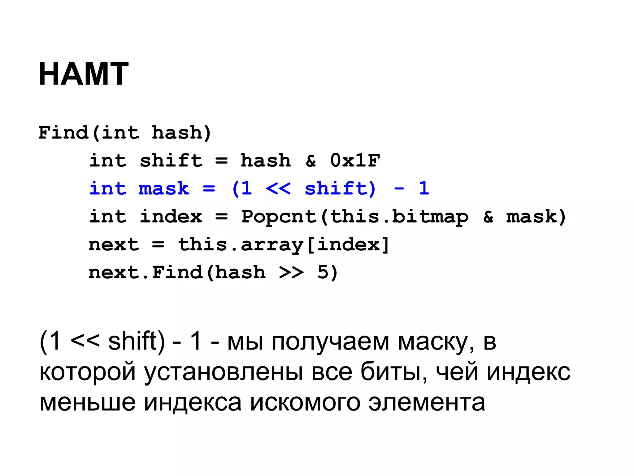 HAMT
Find(int hash)
    int shift = hash & 0x1F
    int mask = (1 << shift) - 1
    int index = Popcnt(this.bitmap & mask)
    next = this.array[index]
    next.Find(hash >> 5)


(1 << shift) - 1 - мы получаем маску, в
которой установлены все биты, чей индекс
меньше индекса искомого элемента
 