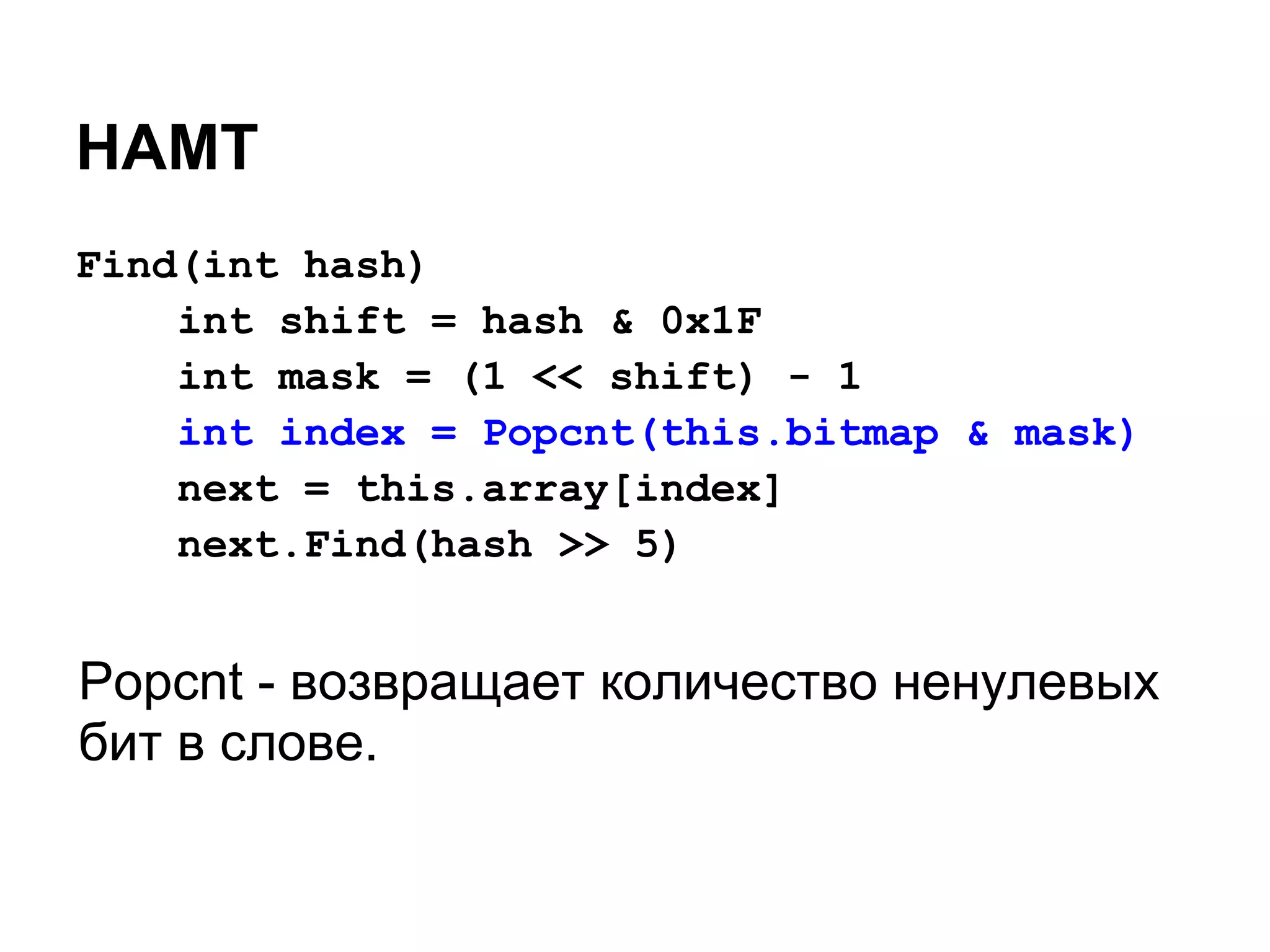 HAMT
Find(int hash)
    int shift = hash & 0x1F
    int mask = (1 << shift) - 1
    int index = Popcnt(this.bitmap & mask)
    next = this.array[index]
    next.Find(hash >> 5)


Popcnt - возвращает количество ненулевых
бит в слове.
 