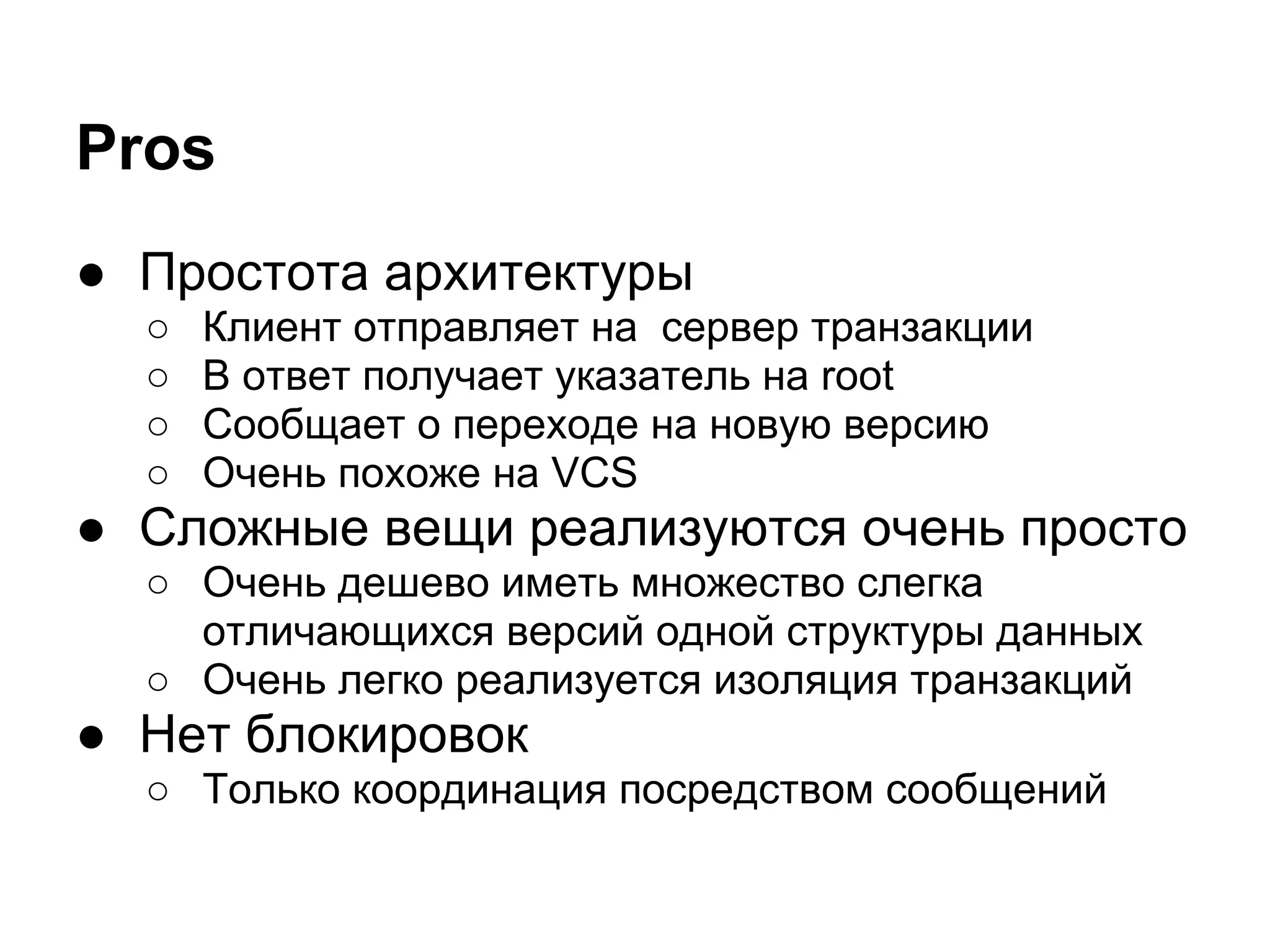 Pros
● Простота архитектуры
  ○   Клиент отправляет на сервер транзакции
  ○   В ответ получает указатель на root
  ○   Сообщает о переходе на новую версию
  ○   Очень похоже на VCS
● Сложные вещи реализуются очень просто
  ○ Очень дешево иметь множество слегка
    отличающихся версий одной структуры данных
  ○ Очень легко реализуется изоляция транзакций
● Нет блокировок
  ○ Только координация посредством сообщений
 