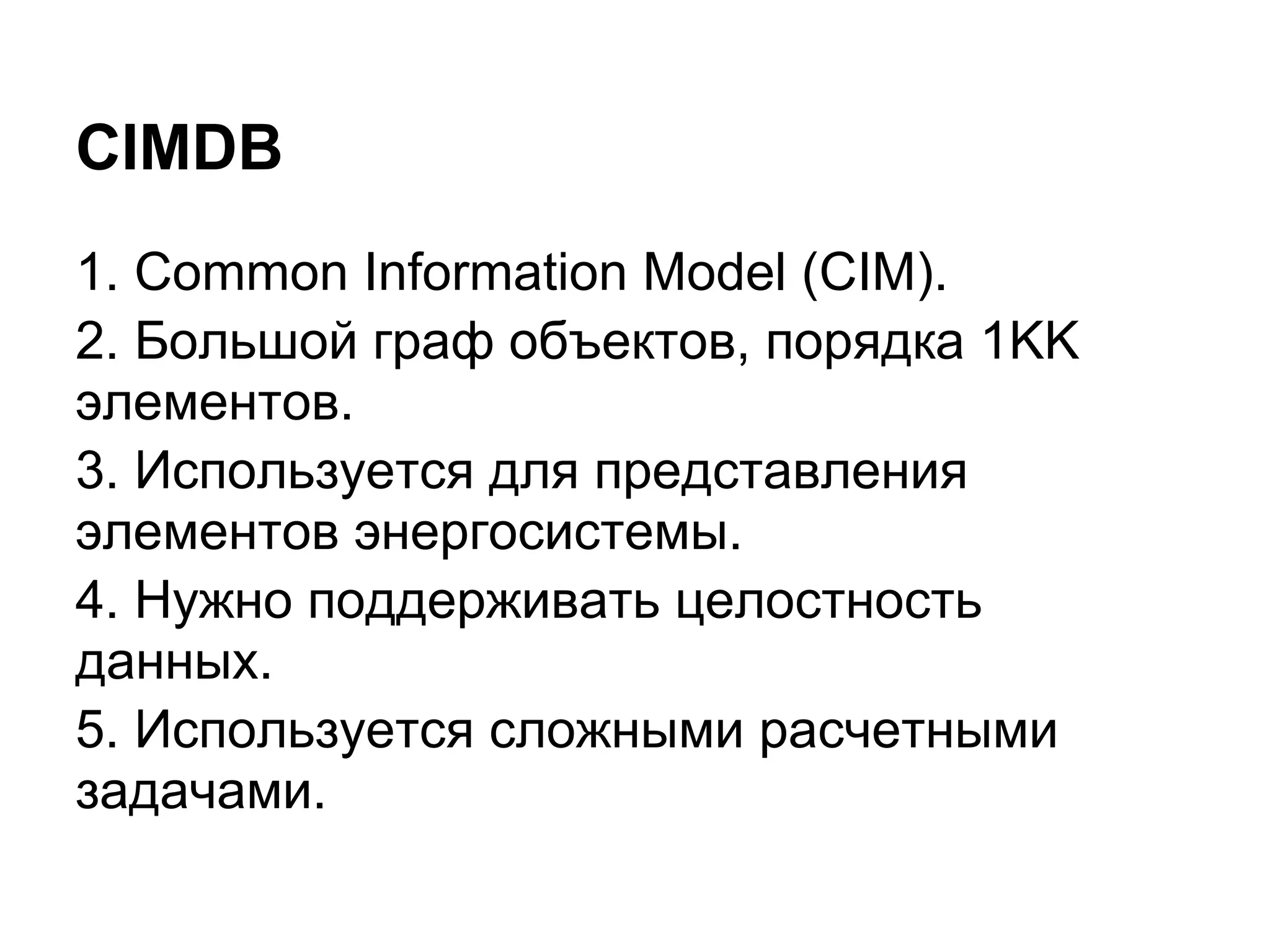 CIMDB
1. Common Information Model (CIM).
2. Большой граф объектов, порядка 1KK
элементов.
3. Используется для представления
элементов энергосистемы.
4. Нужно поддерживать целостность
данных.
5. Используется сложными расчетными
задачами.
 