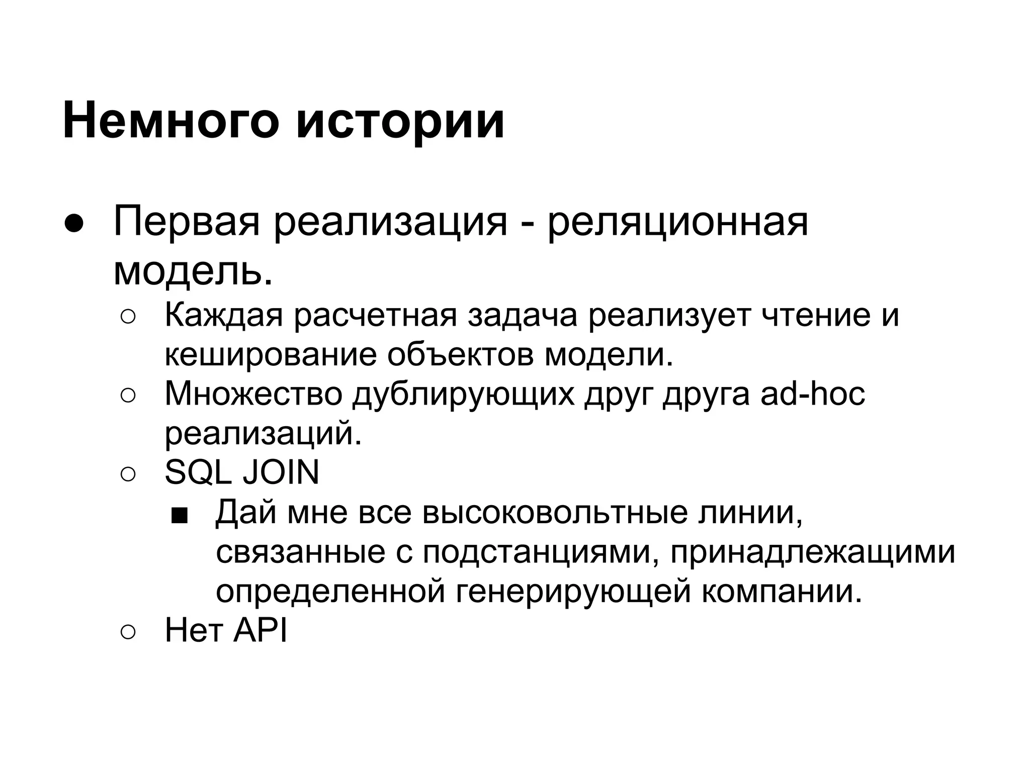 Немного истории
● Первая реализация - реляционная
  модель.
  ○ Каждая расчетная задача реализует чтение и
    кеширование объектов модели.
  ○ Множество дублирующих друг друга ad-hoc
    реализаций.
  ○ SQL JOIN
    ■ Дай мне все высоковольтные линии,
       связанные с подстанциями, принадлежащими
       определенной генерирующей компании.
  ○ Нет API
 