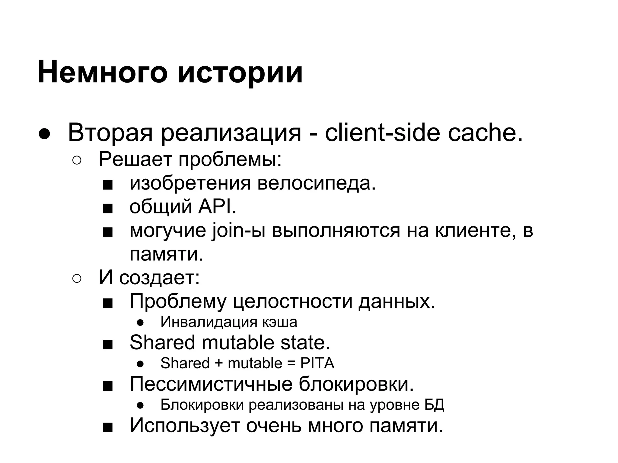 Немного истории
● Вторая реализация - client-side cache.
  ○ Решает проблемы:
    ■ изобретения велосипеда.
    ■ общий API.
    ■ могучие join-ы выполняются на клиенте, в
       памяти.
  ○ И создает:
    ■ Проблему целостности данных.
        ●   Инвалидация кэша
     ■ Shared mutable state.
        ●   Shared + mutable = PITA
     ■ Пессимистичные блокировки.
        ●   Блокировки реализованы на уровне БД
     ■ Использует очень много памяти.
 