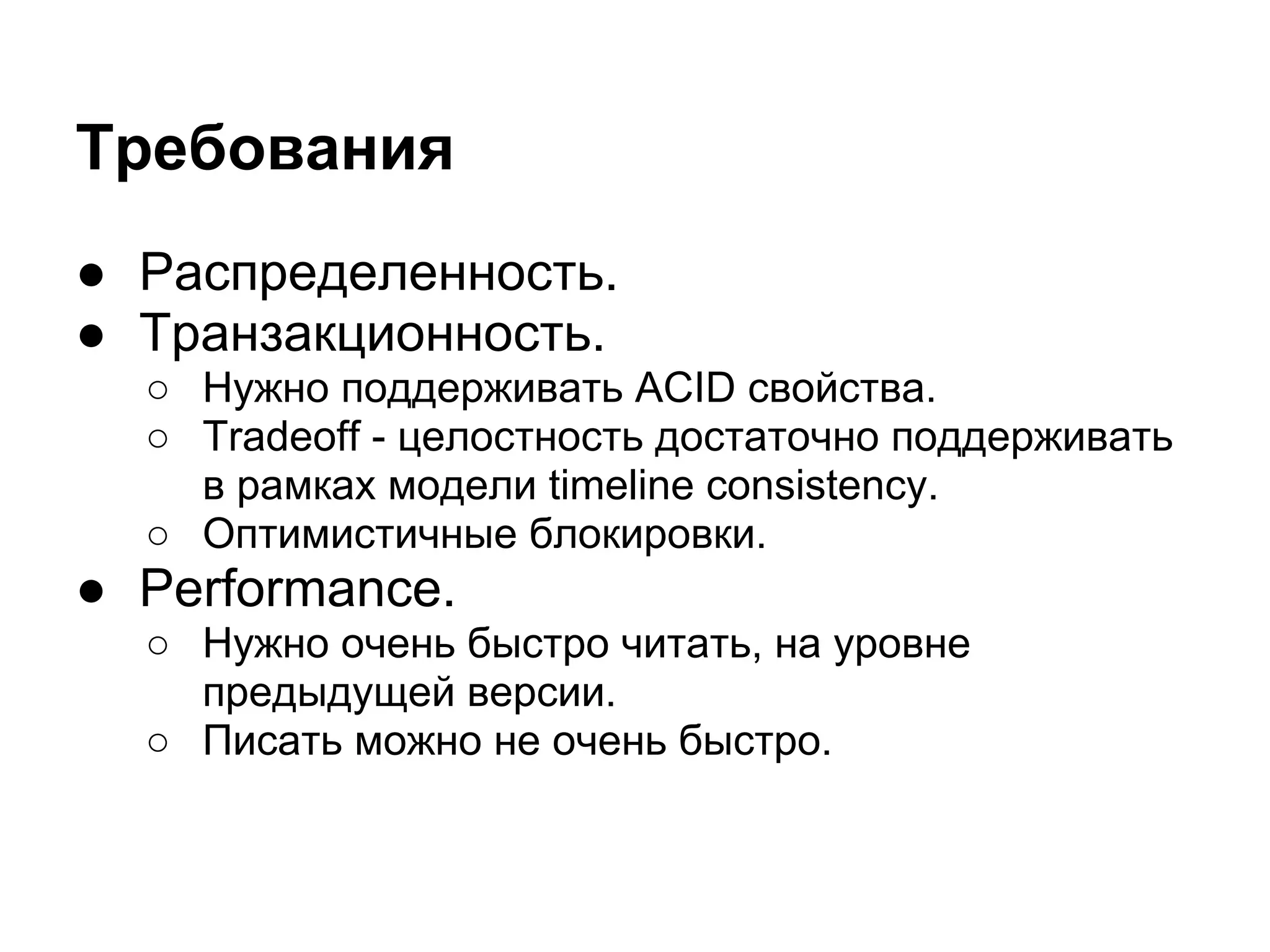 Требования
● Распределенность.
● Транзакционность.
  ○ Нужно поддерживать ACID свойства.
  ○ Tradeoff - целостность достаточно поддерживать
    в рамках модели timeline consistency.
  ○ Оптимистичные блокировки.
● Performance.
  ○ Нужно очень быстро читать, на уровне
    предыдущей версии.
  ○ Писать можно не очень быстро.
 