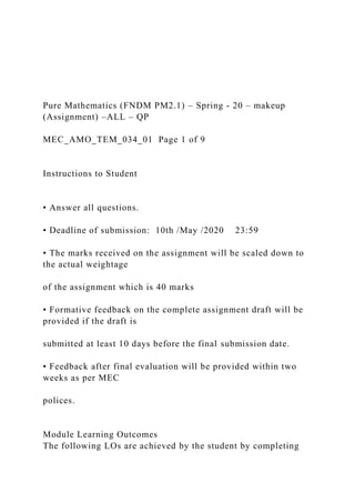Pure Mathematics (FNDM PM2.1) – Spring - 20 – makeup
(Assignment) –ALL – QP
MEC_AMO_TEM_034_01 Page 1 of 9
Instructions to Student
• Answer all questions.
• Deadline of submission: 10th /May /2020 23:59
• The marks received on the assignment will be scaled down to
the actual weightage
of the assignment which is 40 marks
• Formative feedback on the complete assignment draft will be
provided if the draft is
submitted at least 10 days before the final submission date.
• Feedback after final evaluation will be provided within two
weeks as per MEC
polices.
Module Learning Outcomes
The following LOs are achieved by the student by completing
 