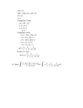 2 2
Let 0;
5(0) 17(0) 12 (0 2)
4 12
3
x
A
A
A

   


2
2 2 2
Comparing terms:
5
5
3 5
2
x
Ax Bx x
A B
B
B
 
  
  

Comparing terms:
17 4 2
17 4 2
17 4(3) 2(2)
17 12 4
C= 17 16 1
x
x Ax Bx Cx
A B C
C
C
    
    
    
    
   
2
3 2 1
( )
2 ( 2)
q x
x x x
   
 
So ( ) ( )h x x q x 
2
3 2 1
( )
2 ( 2)
h x x
x x x
   
 
ii) Hence,
4 44 3 2
3 2 2
3 3
4 9 17 12 3 2 1
4 4 2 ( 2)
x x x x
dx x dx
x x x x x x
   
   
    
 