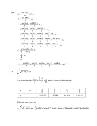 (b)
0
sin(2(0) 1)
sin( )
1
x
J dx
x
dx
x






5
sin(10 ) sin(8 ) sin(6 ) sin(4 ) sin(2 )
5 4 3 2 1
x x x x x
J x C       
10.
3
0
1 tan( )x dx



0
3width of strips= where n is the number of strips
4 12
b a
h
n



  
x 0
12

6

4

3

y 1 1.126032 1.25593 1.41421 1.65289
Using the trapezium rule:
3
0
1
1 tan( ) (width of strips)(1 height+2(sum of all middle heights)+last height)
2
st
x dx

  

 
1
5 4
3
2
1
0
sin(2 )
sin(2(5))
5
sin 2(4)sin(10 )
5 4
sin(10 ) sin(8 ) sin(2(3) )
5 4 3
sin(10 ) sin(8 ) sin(6 ) sin(2(2) )
5 4 3 2
sin(10 ) sin(8 ) sin(6 ) sin(4 ) sin(2(1) )
5 4 3 2 1
sin(10 ) sin
5
m m
m x
J J
m
x
J J
xx
J
x x x
J
x x x x
J
x x x x x
J
x
 
 
  
   
    
     
  0
(8 ) sin(6 ) sin(4 ) sin(2 )
4 3 2 1
x x x x
J   
 
