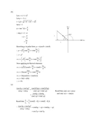2
(cos3 sin3 )
cos(6 ) sin(6 )
cos sin
cos7 sin7
q i q
q q i q q
q i q
q i q

     

 
(b)
8
2 2
1
Let ( 1 )
Let 1
( 1) (1) 2
tan 1
tan (1)
4
z i
p i
r p


 
  
  
    

 
arg
4
3
4
p  



  
 

8
8
8
Rewriting in polar form: (cos sin )
3 3
2 cos( ) sin( )
4 4
3 3
2 cos( ) sin( )
4 4
Now applying de Moivre's theorem:
3 3
( 2) (cos(8 ) sin(8 ))
4 4
24 24
16(cos( ) sin( )
4 4
p p r i
p i
z p
z i
z i
z i
 
 
 
 
 
 
 
   
 
 
  
    
  
    
   )
16(cos(6 ) sin(6 ))
16(1 (0))
16.
z i
z i
z
   
  
 
(c)
2
(cos3 sin3 ) cos(2(3) ) sin(2(3) )
cos sin cos( ) sin( )
cos6 sin6
cos( ) sin( )
q i q q i q
q i q q i q
q i q
q i q
 

   


  
Recall that 1 1
1 2 1 2
2 2
(cos( ) sin( ))
z r
i
z r
      

α
Im z
Re z
arg p
1
1
Recall that cos( ) cos  
and sin( ) sin( )   
 
