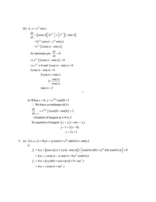 (b) i) 2
cosx
y e x
   
 
 
2 2
2 2
2
2
2
cos( ) 2 sin( )
=2 cos( ) sin( )
= 2cos( ) sin( )
At stationary pts. 0
2cos( ) sin( ) 0
0 and 2cos( ) sin( ) 0
2cos( ) sin( ) 0
2cos( ) sin( )
x x
x x
x
x
x
dy
x e e x
dx
e x e x
e x x
dy
dx
e x x
e x x
x x
x x
        



  
   
 

sin( )
2=
cos( )
tan( ) 2
x
x
x 

ii) When 0x  , 2(0)
cos(0) 1y e 
We have co-ordinates (0,1)
 
 
2(0)
0
1 1
2cos(0) sin(0) 2
Gradient of tangent at x=0 is 2
So equation of tangent : ( )
1 2( 0)
2 1
x
dy
e
dx
y y m x x
y x
y x

  

  
  
 
5. (a) 8
( , , ) 4 cos( ) sin(4 ) tan( )z
f x y z xyz xy x e xz y   
i)
  8
8
4 (cos )( ) ( )( sin( )) (sin(4 )(0) ( )(4 cos(4 )) 0
4 cos( ) sin( ) 4 cos(4 ).
z
x
z
f yz x y xy x xz e z xz
yz y x xy x ze xz
        
   
2
2
4 [( )(0) (cos )( )] 0 sec
4 cos( ) sec
yf xz xy x x y
xz x x y
    
  
 