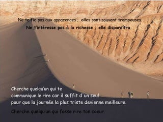 Ne te fie pas aux apparences ;  elles sont souvent trompeuses . Ne t’intéresse pas à la richesse ; elle disparaîtra.  Cherche quelqu’un qui te  communique le rire  car il suffit d'un seul  pour que la journée la plus triste   devienne meilleure.   Cherche quelqu’un qui fasse rire ton coeur. 