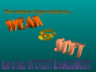 The weakness of pure metals are ... WEAK & SOFT due to their DUCTILITY & MALLEABILITY. 