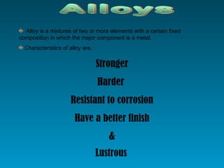 Alloys Alloy is a mixtures of two or more elements with a certain fixed composition in which the major component is a metal. Characteristics of alloy are, : Stronger Harder  Resistant to corrosion Have a better finish & Lustrous   