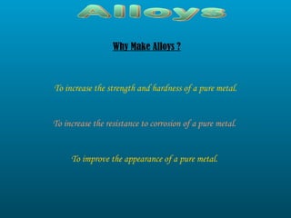 Alloys Why Make Alloys ? To increase the strength and hardness of a pure metal. To increase the resistance to corrosion of a pure metal. To improve the appearance of a pure metal. 