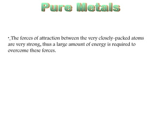 Pure Metals High Melting & Boiling Points The forces of attraction between the very closely-packed atoms are very strong, thus a large amount of energy is required to overcome these forces. 