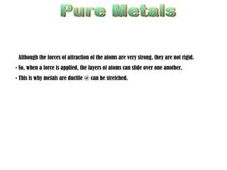 Pure Metals Ductile Although the forces of attraction of the atoms are very strong, they are not rigid. So, when a force is applied, the layers of atoms can slide over one another. This is why metals are ductile @ can be stretched. 
