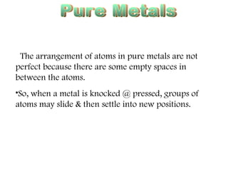 Pure Metals Malleable The arrangement of atoms in pure metals are not perfect because there are some empty spaces in between the atoms. So, when a metal is knocked @ pressed, groups of atoms may slide & then settle into new positions. 