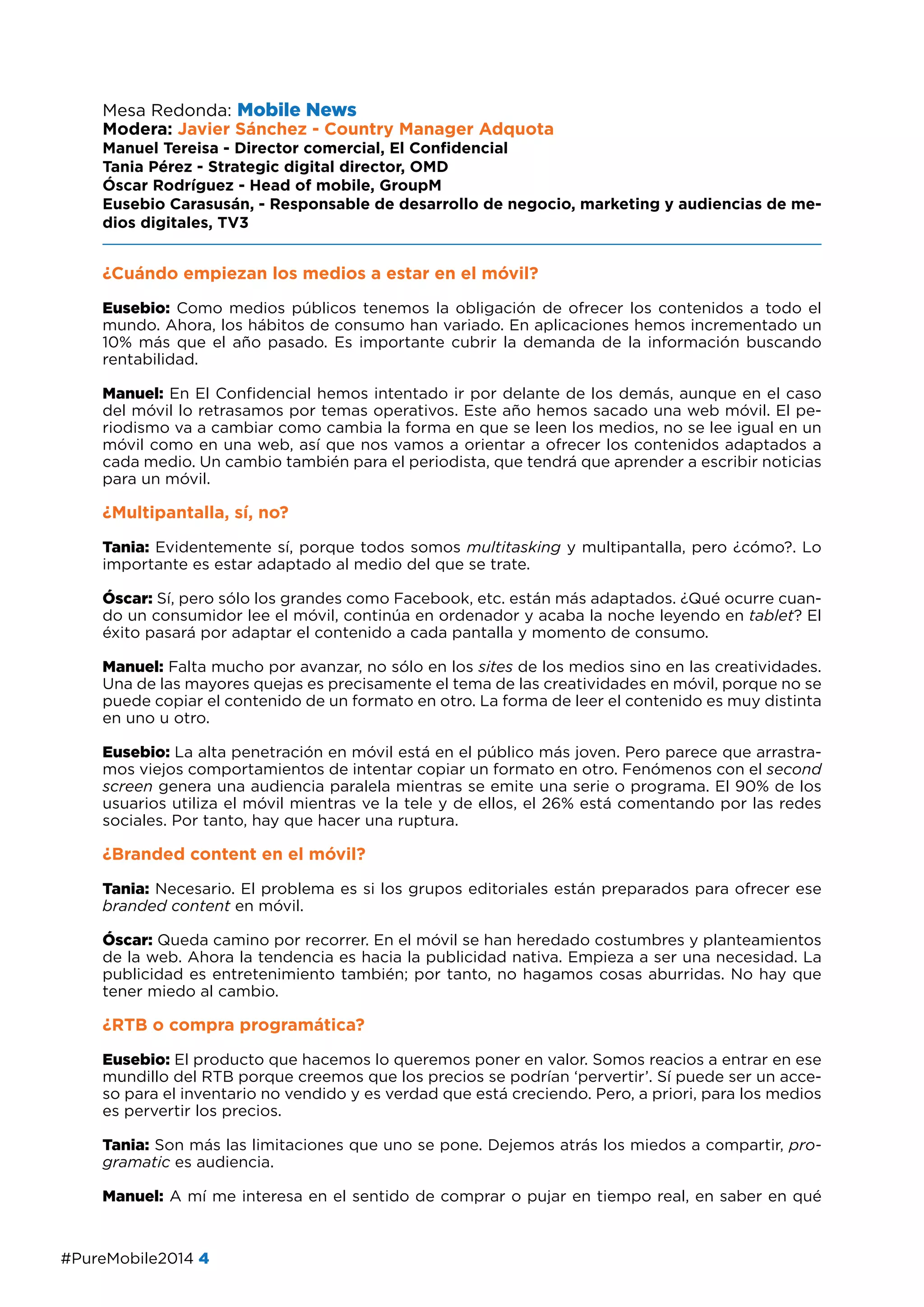 #PureMobile2014 4
Mesa Redonda: Mobile News
Modera: Javier Sánchez - Country Manager Adquota
Manuel Tereisa - Director comercial, El Confidencial
Tania Pérez - Strategic digital director, OMD
Óscar Rodríguez - Head of mobile, GroupM
Eusebio Carasusán, - Responsable de desarrollo de negocio, marketing y audiencias de me-
dios digitales, TV3
¿Cuándo empiezan los medios a estar en el móvil?
Eusebio: Como medios públicos tenemos la obligación de ofrecer los contenidos a todo el
mundo. Ahora, los hábitos de consumo han variado. En aplicaciones hemos incrementado un
10% más que el año pasado. Es importante cubrir la demanda de la información buscando
rentabilidad.
Manuel: En El Confidencial hemos intentado ir por delante de los demás, aunque en el caso
del móvil lo retrasamos por temas operativos. Este año hemos sacado una web móvil. El pe-
riodismo va a cambiar como cambia la forma en que se leen los medios, no se lee igual en un
móvil como en una web, así que nos vamos a orientar a ofrecer los contenidos adaptados a
cada medio. Un cambio también para el periodista, que tendrá que aprender a escribir noticias
para un móvil.
¿Multipantalla, sí, no?
Tania: Evidentemente sí, porque todos somos multitasking y multipantalla, pero ¿cómo?. Lo
importante es estar adaptado al medio del que se trate.
Óscar: Sí, pero sólo los grandes como Facebook, etc. están más adaptados. ¿Qué ocurre cuan-
do un consumidor lee el móvil, continúa en ordenador y acaba la noche leyendo en tablet? El
éxito pasará por adaptar el contenido a cada pantalla y momento de consumo.
Manuel: Falta mucho por avanzar, no sólo en los sites de los medios sino en las creatividades.
Una de las mayores quejas es precisamente el tema de las creatividades en móvil, porque no se
puede copiar el contenido de un formato en otro. La forma de leer el contenido es muy distinta
en uno u otro.
Eusebio: La alta penetración en móvil está en el público más joven. Pero parece que arrastra-
mos viejos comportamientos de intentar copiar un formato en otro. Fenómenos con el second
screen genera una audiencia paralela mientras se emite una serie o programa. El 90% de los
usuarios utiliza el móvil mientras ve la tele y de ellos, el 26% está comentando por las redes
sociales. Por tanto, hay que hacer una ruptura.
¿Branded content en el móvil?
Tania: Necesario. El problema es si los grupos editoriales están preparados para ofrecer ese
branded content en móvil.
Óscar: Queda camino por recorrer. En el móvil se han heredado costumbres y planteamientos
de la web. Ahora la tendencia es hacia la publicidad nativa. Empieza a ser una necesidad. La
publicidad es entretenimiento también; por tanto, no hagamos cosas aburridas. No hay que
tener miedo al cambio.
¿RTB o compra programática?
Eusebio: El producto que hacemos lo queremos poner en valor. Somos reacios a entrar en ese
mundillo del RTB porque creemos que los precios se podrían ‘pervertir’. Sí puede ser un acce-
so para el inventario no vendido y es verdad que está creciendo. Pero, a priori, para los medios
es pervertir los precios.
Tania: Son más las limitaciones que uno se pone. Dejemos atrás los miedos a compartir, pro-
gramatic es audiencia.
Manuel: A mí me interesa en el sentido de comprar o pujar en tiempo real, en saber en qué
 