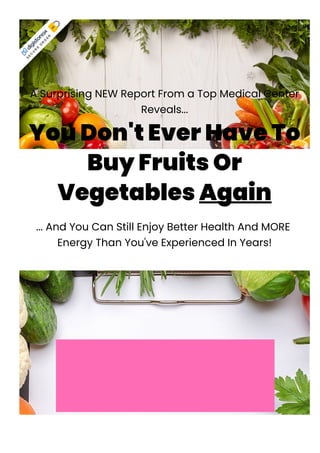 A Surprising NEW Report From a Top Medical Center
Reveals...
You Don't Ever Have To
Buy Fruits Or
Vegetables Again
... And You Can Still Enjoy Better Health And MORE
Energy Than You've Experienced In Years!
A Surprising NEW Report From A
Top Medical Center Reveals...
You Don't Ever
S
E
C
U
R
E
O
R
D
E
R
 