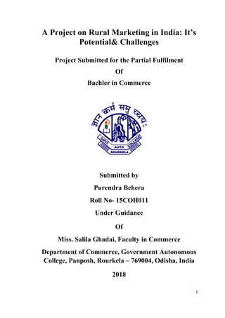 1
A Project on Rural Marketing in India: It’s
Potential& Challenges
Project Submitted for the Partial Fulfilment
Of
Bachler in Commerce
Submitted by
Purendra Behera
Roll No- 15COH011
Under Guidance
Of
Miss. Salila Ghadai, Faculty in Commerce
Department of Commerce, Government Autonomous
College, Panposh, Rourkela – 769004, Odisha, India
2018
 