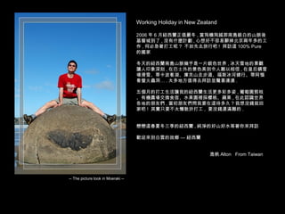 Working Holiday in New Zealand
2006 年 6 月紐西蘭正值嚴冬 , 當飛機飛越那南島銀白的山脈後
基督城到了 , 沒有什麼計劃 , 心想好不容易辭掉北京兩年多的工
作 , 何必急著打工呢 ? 不如先去旅行吧 ! 拜訪這 100% Pure
的國家
冬天的紐西蘭南島山脈幾乎是一片銀色世界 , 冰天雪地的景觀
讓人印象深刻 , 在巴士外的景色美到令人難以相信 , 在皇后鎮雪
場滑雪、蒂卡波看湖、庫克山走步道、福斯冰河健行、蒂阿惱
看螢火蟲洞… . 太多地方值得去拜訪並驚喜連連 .
五個月的打工生活讓我的紐西蘭生活更多彩多姿 , 葡萄園剪枝
、有機農場交換食宿、水果園裡採櫻桃、蘋果 , 在此認識世界
各地的朋友們 , 當初朋友們問我要在這待多久 ? 我想沒錢就回
家吧 ! 其實只要不太懶散於打工 , 要沒錢還滿難的 .
戀戀這春夏冬三季的紐西蘭 , 純淨的好山好水等著你來拜訪
歡迎來到白雲的故鄉 — 紐西蘭
逸帆 Alton From Taiwan
-- The picture took in Moeraki --
 