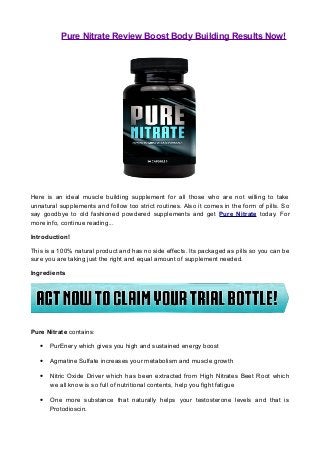 Pure Nitrate Review Boost Body Building Results Now!
Here is an ideal muscle building supplement for all those who are not willing to take
unnatural supplements and follow too strict routines. Also it comes in the form of pills. So
say goodbye to old fashioned powdered supplements and get Pure Nitrate today. For
more info, continue reading...
Introduction!
This is a 100% natural product and has no side effects. Its packaged as pills so you can be
sure you are taking just the right and equal amount of supplement needed.
Ingredients
Pure Nitrate contains:
• PurEnery which gives you high and sustained energy boost
• Agmatine Sulfate increases your metabolism and muscle growth
• Nitric Oxide Driver which has been extracted from High Nitrates Beet Root which
we all know is so full of nutritional contents, help you fight fatigue
• One more substance that naturally helps your testosterone levels and that is
Protodioscin.
 