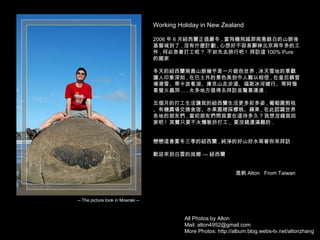 All Photos by Alton Mail: alton4952@gmail.com More Photos: http://album.blog.webs-tv.net/altonzhang Working Holiday in New Zealand 2006 年 6 月紐西蘭正值嚴冬 , 當飛機飛越那南島銀白的山脈後基督城到了 , 沒有什麼計劃 , 心想好不容易辭掉北京兩年多的工作 , 何必急著打工呢 ?  不如先去旅行吧 !  拜訪這 100% Pure  的國家 冬天的紐西蘭南島山脈幾乎是一片銀色世界 , 冰天雪地的景觀讓人印象深刻 , 在巴士外的景色美到令人難以相信 , 在皇后鎮雪場滑雪、蒂卡波看湖、庫克山走步道、福斯冰河健行、蒂阿惱看螢火蟲洞… . 太多地方值得去拜訪並驚喜連連 . 五個月的打工生活讓我的紐西蘭生活更多彩多姿 , 葡萄園剪枝、有機農場交換食宿、水果園裡採櫻桃、蘋果 , 在此認識世界各地的朋友們 , 當初朋友們問我要在這待多久 ? 我想沒錢就回家吧 !  其實只要不太懶散於打工 ,  要沒錢還滿難的 . 戀戀這春夏冬三季的紐西蘭 , 純淨的好山好水等著你來拜訪 歡迎來到白雲的故鄉 — 紐西蘭 逸帆 Alton  From Taiwan -- The picture took in Moeraki -- 