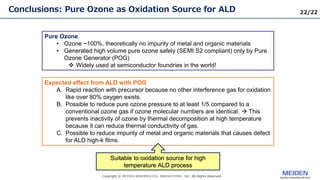 22/22
Conclusions: Pure Ozone as Oxidation Source for ALD
Pure Ozone
• Ozone ~100%, theoretically no impurity of metal and organic materials
• Generated high volume pure ozone safely (SEMI S2 compliant) only by Pure
Ozone Generator (POG)
 Widely used at semiconductor foundries in the world!
Expected effect from ALD with POG
A. Rapid reaction with precursor because no other interference gas for oxidation
like over 80% oxygen exists.
B. Possible to reduce pure ozone pressure to at least 1/5 compared to a
conventional ozone gas if ozone molecular numbers are identical.  This
prevents inactivity of ozone by thermal decomposition at high temperature
because it can reduce thermal conductivity of gas.
C. Possible to reduce impurity of metal and organic materials that causes defect
for ALD high-k films.
Suitable to oxidation source for high
temperature ALD process
 