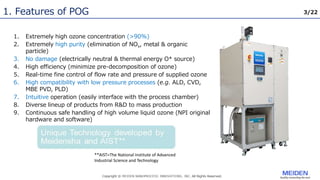 3/22
1. Features of POG
1. Extremely high ozone concentration (>90%)
2. Extremely high purity (elimination of NOx, metal & organic
particle)
3. No damage (electrically neutral & thermal energy O* source)
4. High efficiency (minimize pre-decomposition of ozone)
5. Real-time fine control of flow rate and pressure of supplied ozone
6. High compatibility with low pressure processes (e.g. ALD, CVD,
MBE PVD, PLD)
7. Intuitive operation (easily interface with the process chamber)
8. Diverse lineup of products from R&D to mass production
9. Continuous safe handling of high volume liquid ozone (NPI original
hardware and software)
**AIST=The National Institute of Advanced
Industrial Science and Technology
 