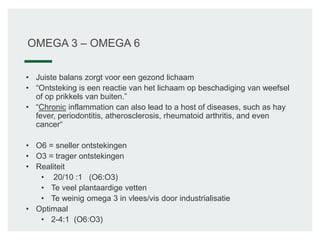 OMEGA 3 – OMEGA 6
• Juiste balans zorgt voor een gezond lichaam
• “Ontsteking is een reactie van het lichaam op beschadiging van weefsel
of op prikkels van buiten.”
• “Chronic inflammation can also lead to a host of diseases, such as hay
fever, periodontitis, atherosclerosis, rheumatoid arthritis, and even
cancer“
• O6 = sneller ontstekingen
• O3 = trager ontstekingen
• Realiteit
• 20/10 :1 (O6:O3)
• Te veel plantaardige vetten
• Te weinig omega 3 in vlees/vis door industrialisatie
• Optimaal
• 2-4:1 (O6:O3)
 