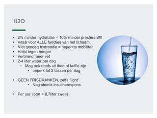 H2O
• 2% minder hydratatie = 10% minder presteren!!!!
• Vitaal voor ALLE functies van het lichaam
• Niet genoeg hydratatie = beperkte mobiliteit
• Helpt tegen honger
• Verbrand meer vet
• 2-4 liter water per dag
• Mag ook deels uit thee of koffie zijn
• beperk tot 2 tassen per dag
• GEEN FRISDRANKEN, zelfs “light”
• Nog steeds insulinerespons
• Per uur sport = 0,7liter zweet
 