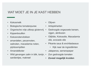 WAT MOET JE IN JE KAST HEBBEN
• Kokosmelk
• Biologische tomatenpuree
• Organische vrije uitloop glutenvrij
• Kippenbouillon
• Kokosnotenvlokken
• amandelen, pecannoten,
walnoten, macadamia noten,
pijnboompitten
• Amandelboter
• Wild gevangen zalm in blik, tonijn,
sardientjes, makreel
• Olijven
• Artisjokharten
• Gedroogde ongezoete kersen,
vijgen, abrikozen
• Olijfolie, Kokosolie, Macadamia
olie, avocado olie
• Pikante saus & enchiladasaus
• Kijk naar de ingrediënten
• Jalapenos, serranopeper
• Zon gedroogde tomaten
• Zoveel mogelijk kruiden
 