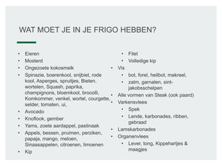 WAT MOET JE IN JE FRIGO HEBBEN?
• Eieren
• Mosterd
• Ongezoete kokosmelk
• Spinazie, boerenkool, snijbiet, rode
kool, Asperges, spruitjes, Bieten,
wortelen, Squash, paprika,
champignons, bloemkool, brocolli,
Komkommer, venkel, wortel, courgette,
selder, tomaten, ui,
• Avocado
• Knoflook, gember
• Yams, zoete aardappel, pastinaak
• Appels, bessen, pruimen, perziken,
papaja, mango, meloen,
Sinaasappelen, citroenen, limoenen
• Kip
• Filet
• Volledige kip
• Vis
• bot, forel, heilbot, makreel,
• zalm, garnalen, sint-
jakobsschelpen
• Alle vormen van Steak (ook paard)
• Varkensvlees
• Spek
• Lende, karbonades, ribben,
gebraad
• Lamskarbonades
• Organenvlees
• Lever, tong, Kippehartjes &
maagjes
 