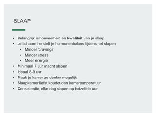SLAAP
• Belangrijk is hoeveelheid en kwaliteit van je slaap
• Je lichaam herstelt je hormonenbalans tijdens het slapen
• Minder ‘cravings’
• Minder stress
• Meer energie
• Minimaal 7 uur /nacht slapen
• Ideaal 8-9 uur
• Maak je kamer zo donker mogelijk
• Slaapkamer liefst kouder dan kamertemperatuur
• Consistentie, elke dag slapen op hetzelfde uur
 