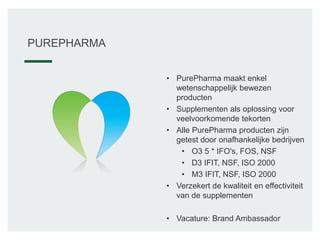 • PurePharma maakt enkel
wetenschappelijk bewezen
producten
• Supplementen als oplossing voor
veelvoorkomende tekorten
• Alle PurePharma producten zijn
getest door onafhankelijke bedrijven
• O3 5 * IFO's, FOS, NSF
• D3 IFIT, NSF, ISO 2000
• M3 IFIT, NSF, ISO 2000
• Verzekert de kwaliteit en effectiviteit
van de supplementen
• Vacature: Brand Ambassador
PUREPHARMA
 