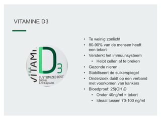 • Te weinig zonlicht
• 80-90% van de mensen heeft
een tekort
• Versterkt het immuunsysteem
• Helpt cellen af te breken
• Gezonde nieren
• Stabiliseert de suikerspiegel
• Onderzoek duidt op een verband
met voorkomen van kankers
• Bloedproef: 25(OH)D
• Onder 40ng/ml = tekort
• Ideaal tussen 70-100 ng/ml
VITAMINE D3
 