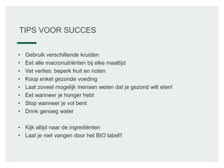 TIPS VOOR SUCCES
• Gebruik verschillende kruiden
• Eet alle macronutriënten bij elke maaltijd
• Vet verlies: beperk fruit en noten
• Koop enkel gezonde voeding
• Laat zoveel mogelijk mensen weten dat je gezond wilt eten!
• Eet wanneer je honger hebt
• Stop wanneer je vol bent
• Drink genoeg water
• Kijk altijd naar de ingrediënten
• Laat je niet vangen door het BIO label!!
 