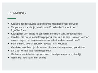 PLANNING
• Kook op zondag avond verschillende maaltijden voor de week
• Tupperware: zie dat je minstens 5-10 potten hebt voor in je
frigo/diepfries
• Kookgerief: Om afwas te besparen, minimum van 2 braadpannen
• Kruiden: Zie dat je niet alleen peper & zout in huis hebt. Kruiden kunnen
ervoor zorgen dat je gerecht een compleet andere smaak heeft!
• Plan je menu vooraf, gebruik recepten van websites
• Weet wat je opties zijn als je gaat uit eten (extra groenten ipv frieten)
• Zorg dat je altijd wat noten bij je hebt
• Kook een aantal eitjes op voorhand. Handige snack en makkelijk
• Neem een fles water met je mee
 
