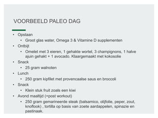 VOORBEELD PALEO DAG
• Opstaan
• Groot glas water, Omega 3 & Vitamine D supplementen
• Ontbijt
• Omelet met 3 eieren, 1 gehakte wortel, 3 champignons, 1 halve
ajuin gehakt + 1 avocado. Klaargemaakt met kokosolie
• Snack
• 25 gram walnoten
• Lunch
• 250 gram kipfilet met provencaalse saus en broccoli
• Snack
• Klein stuk fruit zoals een kiwi
• Avond maaltijd (=post workout)
• 250 gram gemarineerde steak (balsamico, olijfolie, peper, zout,
knoflook) , tortilla op basis van zoete aardappelen, spinazie en
pastinaak.
 