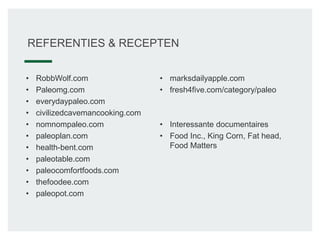 REFERENTIES & RECEPTEN
• RobbWolf.com
• Paleomg.com
• everydaypaleo.com
• civilizedcavemancooking.com
• nomnompaleo.com
• paleoplan.com
• health-bent.com
• paleotable.com
• paleocomfortfoods.com
• thefoodee.com
• paleopot.com
• marksdailyapple.com
• fresh4five.com/category/paleo
• Interessante documentaires
• Food Inc., King Corn, Fat head,
Food Matters
 