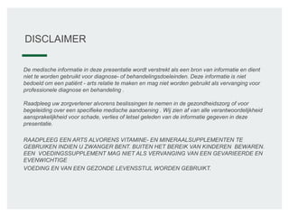 DISCLAIMER
De medische informatie in deze presentatie wordt verstrekt als een bron van informatie en dient
niet te worden gebruikt voor diagnose- of behandelingsdoeleinden. Deze informatie is niet
bedoeld om een patiënt - arts relatie te maken en mag niet worden gebruikt als vervanging voor
professionele diagnose en behandeling .
Raadpleeg uw zorgverlener alvorens beslissingen te nemen in de gezondheidszorg of voor
begeleiding over een specifieke medische aandoening . Wij zien af van alle verantwoordelijkheid
aansprakelijkheid voor schade, verlies of letsel geleden van de informatie gegeven in deze
presentatie.
RAADPLEEG EEN ARTS ALVORENS VITAMINE- EN MINERAALSUPPLEMENTEN TE
GEBRUIKEN INDIEN U ZWANGER BENT. BUITEN HET BEREIK VAN KINDEREN BEWAREN.
EEN VOEDINGSSUPPLEMENT MAG NIET ALS VERVANGING VAN EEN GEVARIEERDE EN
EVENWICHTIGE
VOEDING EN VAN EEN GEZONDE LEVENSSTIJL WORDEN GEBRUIKT.
 