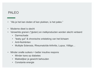 PALEO
• “Als je het kan doden of kan plukken, is het paleo.”
• Moderne dieet is slecht
• Verwerkte granen (*gluten) en melkproducten worden slecht verteerd
• Darmschade
• “leaky gut” & chronische ontsteking van het lichaam
• Anti-Nutriënten
• Multiple Sclerosis, Rheumatoïde Arthritis, Lupus, Vitiligo…
• Minder snelle suikers = better insuline respons
• Minder kans op diabetes
• Makkelijker je gewicht behouden
• Constante energie
 