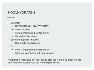 KOOLHYDRATEN
• Groenten
• GEEN GRANEN (TARWE/MAIS)
• Geen zetmeel!
• Vers & organisch, bevrozen is ok
• Vermijd peulvruchten
• Zoete aardappelen & yams
• Geen witte aardappelen
• Fruit
• Vers & organisch, bevrozen is ok
• Voorkeur voor bessen & rode vruchten
Nota: Het is niet nodig om veel fruit te eten als je genoeg groenten eet.
Veel fruit eten zorgt ervoor dat je moeilijker af valt.
 