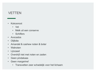 VETTEN
• Kokosnoot
• Vet
• Melk uit een conserve
• Schilfers
• Avocados
• Olijfolie
• Amandel & cashew noten & boter
• Walnoten
• Lijnzaad
• Overdrijf niet met noten en zaden
• Geen pindakaas
• Geen margarine!
• Transvetten zeer schadelijk voor het lichaam
 